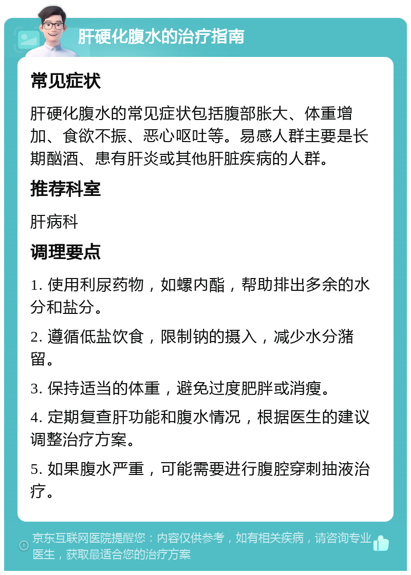 肝硬化腹水的治疗指南 常见症状 肝硬化腹水的常见症状包括腹部胀大、体重增加、食欲不振、恶心呕吐等。易感人群主要是长期酗酒、患有肝炎或其他肝脏疾病的人群。 推荐科室 肝病科 调理要点 1. 使用利尿药物，如螺内酯，帮助排出多余的水分和盐分。 2. 遵循低盐饮食，限制钠的摄入，减少水分潴留。 3. 保持适当的体重，避免过度肥胖或消瘦。 4. 定期复查肝功能和腹水情况，根据医生的建议调整治疗方案。 5. 如果腹水严重，可能需要进行腹腔穿刺抽液治疗。