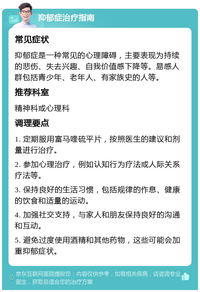 抑郁症治疗指南 常见症状 抑郁症是一种常见的心理障碍，主要表现为持续的悲伤、失去兴趣、自我价值感下降等。易感人群包括青少年、老年人、有家族史的人等。 推荐科室 精神科或心理科 调理要点 1. 定期服用富马喹硫平片，按照医生的建议和剂量进行治疗。 2. 参加心理治疗，例如认知行为疗法或人际关系疗法等。 3. 保持良好的生活习惯，包括规律的作息、健康的饮食和适量的运动。 4. 加强社交支持，与家人和朋友保持良好的沟通和互动。 5. 避免过度使用酒精和其他药物，这些可能会加重抑郁症状。