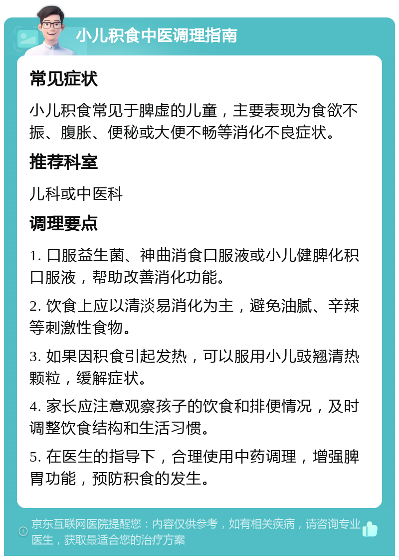 小儿积食中医调理指南 常见症状 小儿积食常见于脾虚的儿童，主要表现为食欲不振、腹胀、便秘或大便不畅等消化不良症状。 推荐科室 儿科或中医科 调理要点 1. 口服益生菌、神曲消食口服液或小儿健脾化积口服液，帮助改善消化功能。 2. 饮食上应以清淡易消化为主，避免油腻、辛辣等刺激性食物。 3. 如果因积食引起发热，可以服用小儿豉翘清热颗粒，缓解症状。 4. 家长应注意观察孩子的饮食和排便情况，及时调整饮食结构和生活习惯。 5. 在医生的指导下，合理使用中药调理，增强脾胃功能，预防积食的发生。