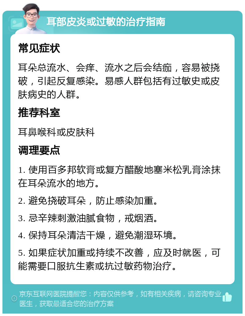 耳部皮炎或过敏的治疗指南 常见症状 耳朵总流水、会痒、流水之后会结痂，容易被挠破，引起反复感染。易感人群包括有过敏史或皮肤病史的人群。 推荐科室 耳鼻喉科或皮肤科 调理要点 1. 使用百多邦软膏或复方醋酸地塞米松乳膏涂抹在耳朵流水的地方。 2. 避免挠破耳朵，防止感染加重。 3. 忌辛辣刺激油腻食物，戒烟酒。 4. 保持耳朵清洁干燥，避免潮湿环境。 5. 如果症状加重或持续不改善，应及时就医，可能需要口服抗生素或抗过敏药物治疗。