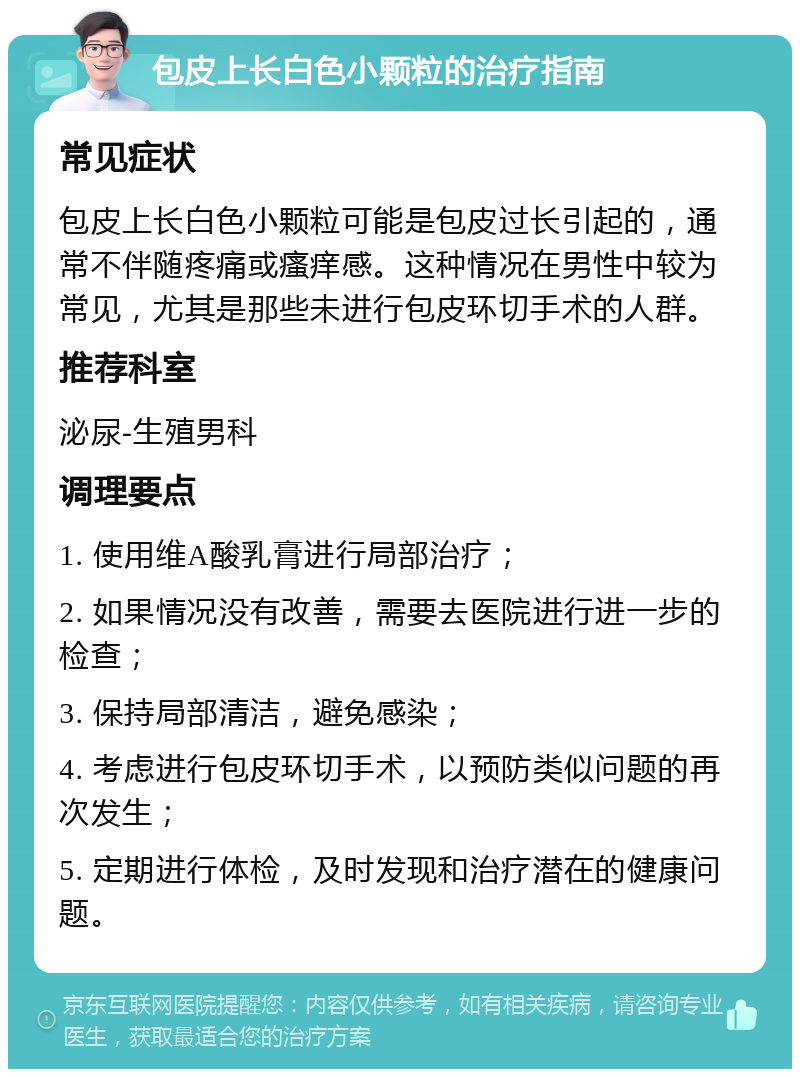 包皮上长白色小颗粒的治疗指南 常见症状 包皮上长白色小颗粒可能是包皮过长引起的，通常不伴随疼痛或瘙痒感。这种情况在男性中较为常见，尤其是那些未进行包皮环切手术的人群。 推荐科室 泌尿-生殖男科 调理要点 1. 使用维A酸乳膏进行局部治疗； 2. 如果情况没有改善，需要去医院进行进一步的检查； 3. 保持局部清洁，避免感染； 4. 考虑进行包皮环切手术，以预防类似问题的再次发生； 5. 定期进行体检，及时发现和治疗潜在的健康问题。