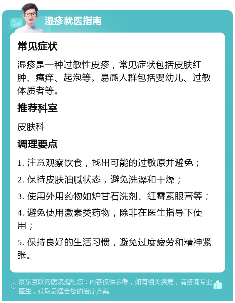 湿疹就医指南 常见症状 湿疹是一种过敏性皮疹，常见症状包括皮肤红肿、瘙痒、起泡等。易感人群包括婴幼儿、过敏体质者等。 推荐科室 皮肤科 调理要点 1. 注意观察饮食，找出可能的过敏原并避免； 2. 保持皮肤油腻状态，避免洗澡和干燥； 3. 使用外用药物如炉甘石洗剂、红霉素眼膏等； 4. 避免使用激素类药物，除非在医生指导下使用； 5. 保持良好的生活习惯，避免过度疲劳和精神紧张。