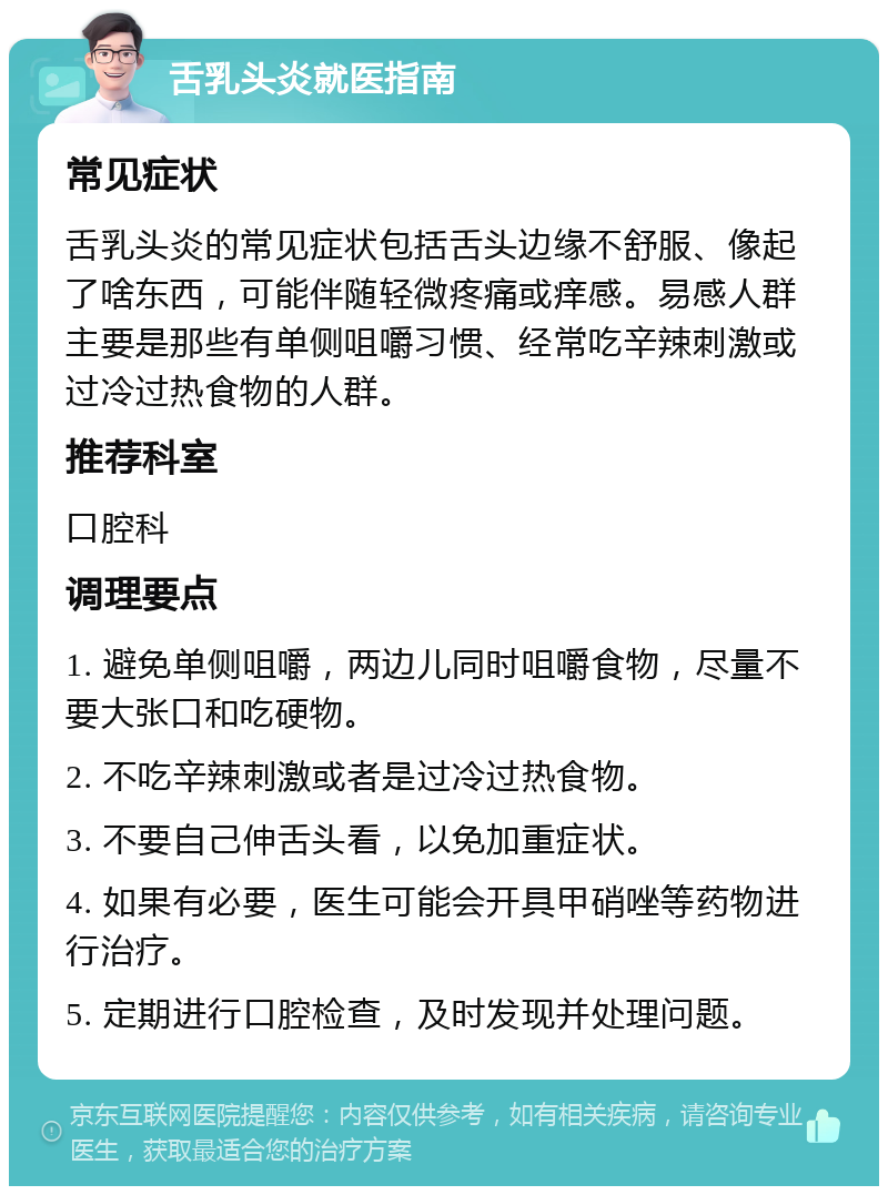 舌乳头炎就医指南 常见症状 舌乳头炎的常见症状包括舌头边缘不舒服、像起了啥东西，可能伴随轻微疼痛或痒感。易感人群主要是那些有单侧咀嚼习惯、经常吃辛辣刺激或过冷过热食物的人群。 推荐科室 口腔科 调理要点 1. 避免单侧咀嚼，两边儿同时咀嚼食物，尽量不要大张口和吃硬物。 2. 不吃辛辣刺激或者是过冷过热食物。 3. 不要自己伸舌头看，以免加重症状。 4. 如果有必要，医生可能会开具甲硝唑等药物进行治疗。 5. 定期进行口腔检查，及时发现并处理问题。