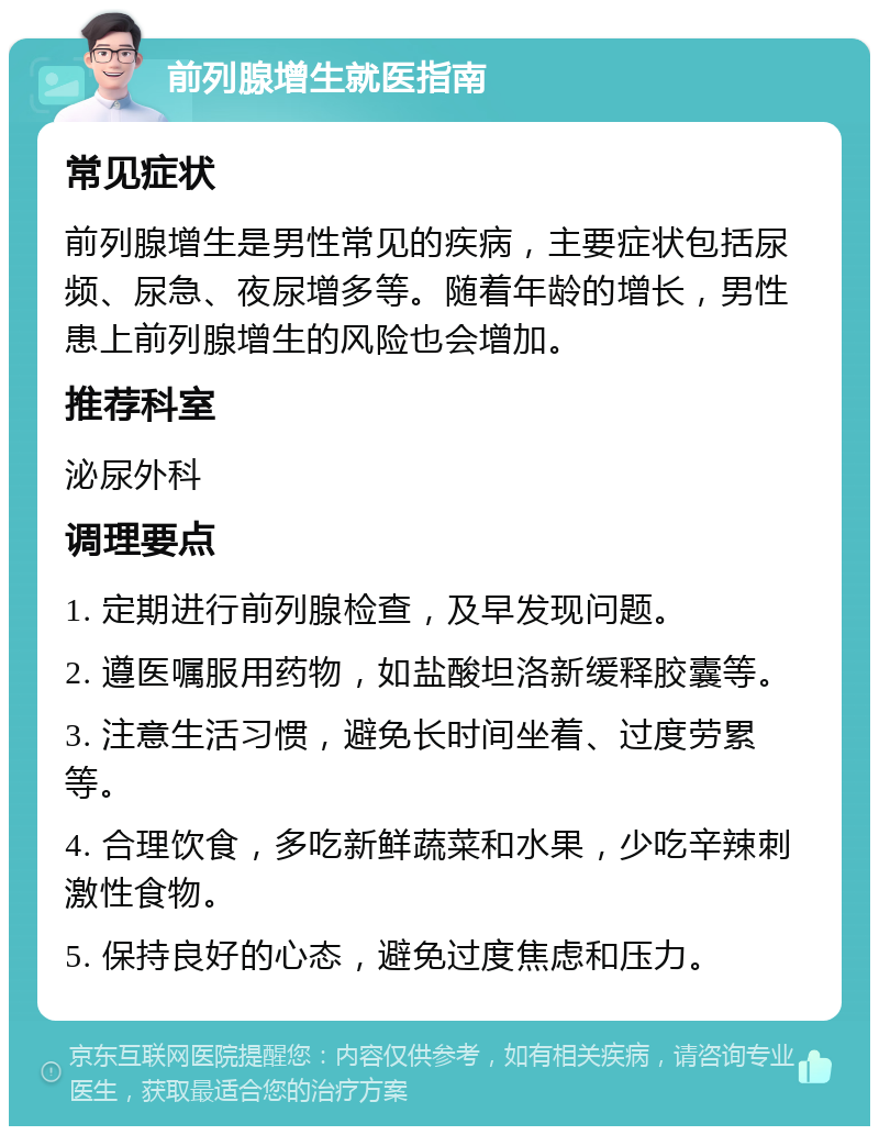 前列腺增生就医指南 常见症状 前列腺增生是男性常见的疾病，主要症状包括尿频、尿急、夜尿增多等。随着年龄的增长，男性患上前列腺增生的风险也会增加。 推荐科室 泌尿外科 调理要点 1. 定期进行前列腺检查，及早发现问题。 2. 遵医嘱服用药物，如盐酸坦洛新缓释胶囊等。 3. 注意生活习惯，避免长时间坐着、过度劳累等。 4. 合理饮食，多吃新鲜蔬菜和水果，少吃辛辣刺激性食物。 5. 保持良好的心态，避免过度焦虑和压力。