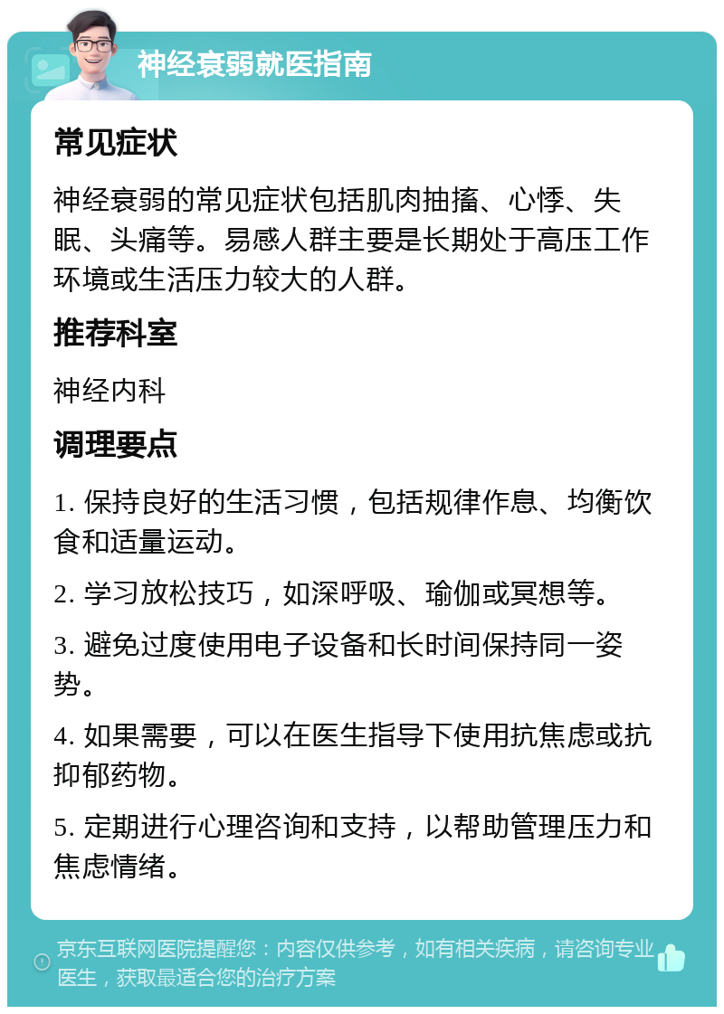 神经衰弱就医指南 常见症状 神经衰弱的常见症状包括肌肉抽搐、心悸、失眠、头痛等。易感人群主要是长期处于高压工作环境或生活压力较大的人群。 推荐科室 神经内科 调理要点 1. 保持良好的生活习惯，包括规律作息、均衡饮食和适量运动。 2. 学习放松技巧，如深呼吸、瑜伽或冥想等。 3. 避免过度使用电子设备和长时间保持同一姿势。 4. 如果需要，可以在医生指导下使用抗焦虑或抗抑郁药物。 5. 定期进行心理咨询和支持，以帮助管理压力和焦虑情绪。