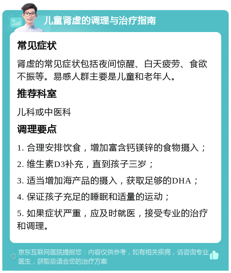 儿童肾虚的调理与治疗指南 常见症状 肾虚的常见症状包括夜间惊醒、白天疲劳、食欲不振等。易感人群主要是儿童和老年人。 推荐科室 儿科或中医科 调理要点 1. 合理安排饮食，增加富含钙镁锌的食物摄入； 2. 维生素D3补充，直到孩子三岁； 3. 适当增加海产品的摄入，获取足够的DHA； 4. 保证孩子充足的睡眠和适量的运动； 5. 如果症状严重，应及时就医，接受专业的治疗和调理。