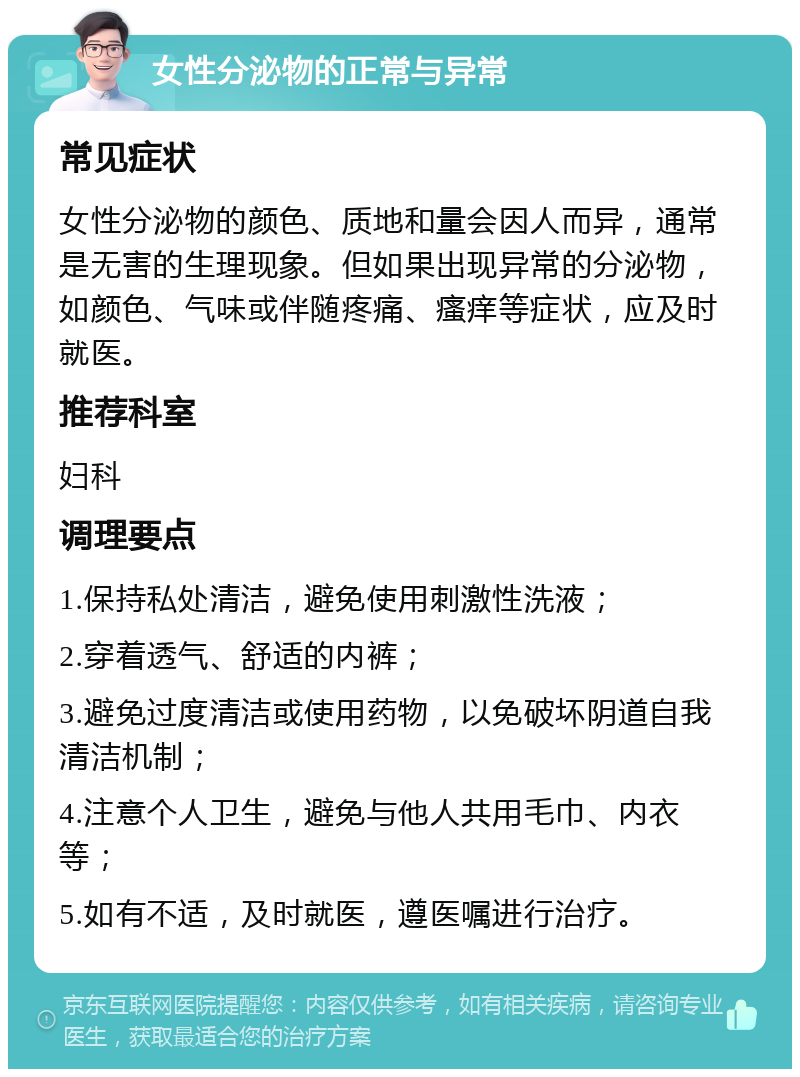 女性分泌物的正常与异常 常见症状 女性分泌物的颜色、质地和量会因人而异，通常是无害的生理现象。但如果出现异常的分泌物，如颜色、气味或伴随疼痛、瘙痒等症状，应及时就医。 推荐科室 妇科 调理要点 1.保持私处清洁，避免使用刺激性洗液； 2.穿着透气、舒适的内裤； 3.避免过度清洁或使用药物，以免破坏阴道自我清洁机制； 4.注意个人卫生，避免与他人共用毛巾、内衣等； 5.如有不适，及时就医，遵医嘱进行治疗。