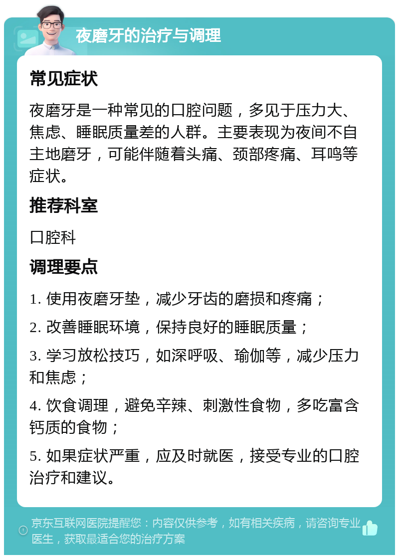 夜磨牙的治疗与调理 常见症状 夜磨牙是一种常见的口腔问题，多见于压力大、焦虑、睡眠质量差的人群。主要表现为夜间不自主地磨牙，可能伴随着头痛、颈部疼痛、耳鸣等症状。 推荐科室 口腔科 调理要点 1. 使用夜磨牙垫，减少牙齿的磨损和疼痛； 2. 改善睡眠环境，保持良好的睡眠质量； 3. 学习放松技巧，如深呼吸、瑜伽等，减少压力和焦虑； 4. 饮食调理，避免辛辣、刺激性食物，多吃富含钙质的食物； 5. 如果症状严重，应及时就医，接受专业的口腔治疗和建议。