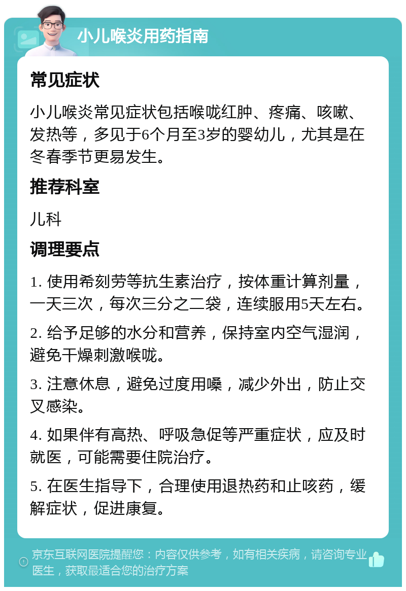 小儿喉炎用药指南 常见症状 小儿喉炎常见症状包括喉咙红肿、疼痛、咳嗽、发热等，多见于6个月至3岁的婴幼儿，尤其是在冬春季节更易发生。 推荐科室 儿科 调理要点 1. 使用希刻劳等抗生素治疗，按体重计算剂量，一天三次，每次三分之二袋，连续服用5天左右。 2. 给予足够的水分和营养，保持室内空气湿润，避免干燥刺激喉咙。 3. 注意休息，避免过度用嗓，减少外出，防止交叉感染。 4. 如果伴有高热、呼吸急促等严重症状，应及时就医，可能需要住院治疗。 5. 在医生指导下，合理使用退热药和止咳药，缓解症状，促进康复。