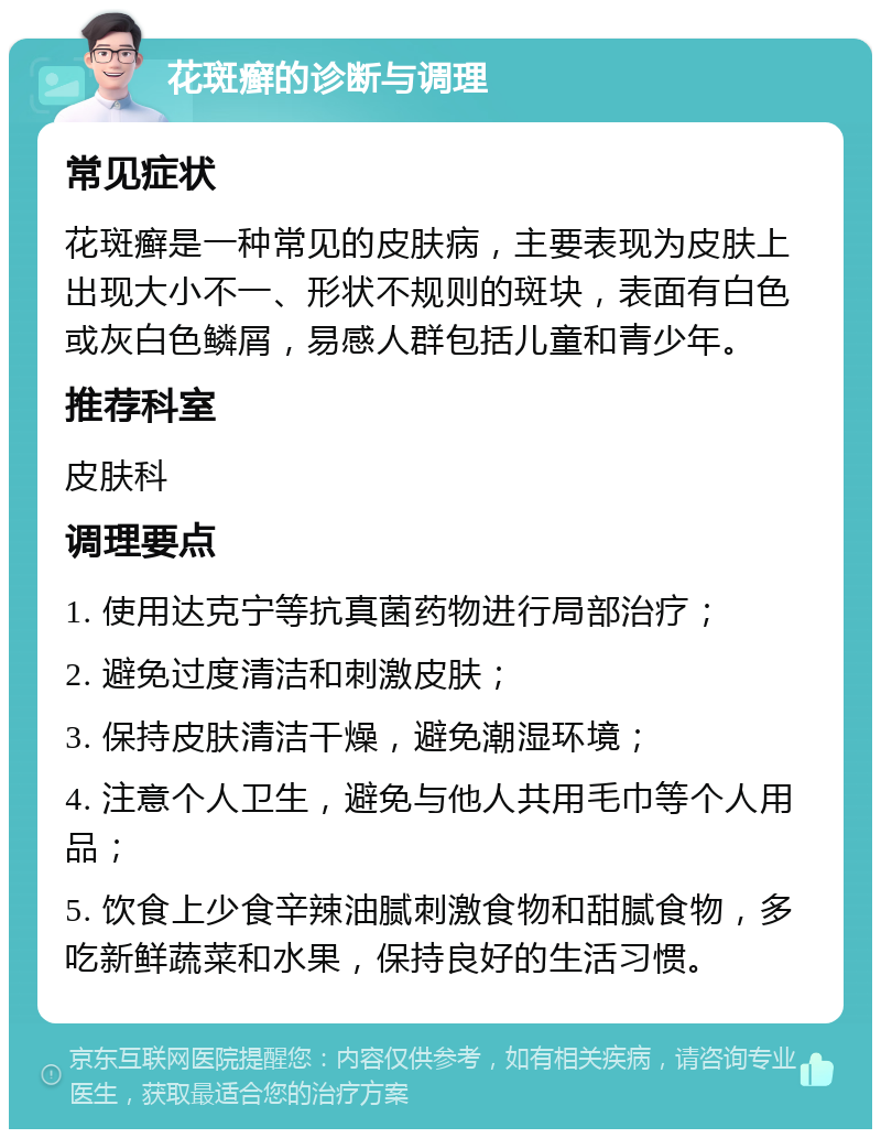 花斑癣的诊断与调理 常见症状 花斑癣是一种常见的皮肤病，主要表现为皮肤上出现大小不一、形状不规则的斑块，表面有白色或灰白色鳞屑，易感人群包括儿童和青少年。 推荐科室 皮肤科 调理要点 1. 使用达克宁等抗真菌药物进行局部治疗； 2. 避免过度清洁和刺激皮肤； 3. 保持皮肤清洁干燥，避免潮湿环境； 4. 注意个人卫生，避免与他人共用毛巾等个人用品； 5. 饮食上少食辛辣油腻刺激食物和甜腻食物，多吃新鲜蔬菜和水果，保持良好的生活习惯。