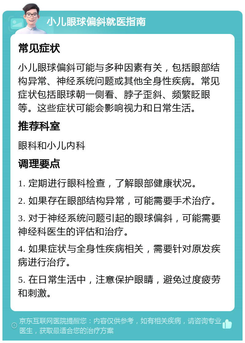 小儿眼球偏斜就医指南 常见症状 小儿眼球偏斜可能与多种因素有关，包括眼部结构异常、神经系统问题或其他全身性疾病。常见症状包括眼球朝一侧看、脖子歪斜、频繁眨眼等。这些症状可能会影响视力和日常生活。 推荐科室 眼科和小儿内科 调理要点 1. 定期进行眼科检查，了解眼部健康状况。 2. 如果存在眼部结构异常，可能需要手术治疗。 3. 对于神经系统问题引起的眼球偏斜，可能需要神经科医生的评估和治疗。 4. 如果症状与全身性疾病相关，需要针对原发疾病进行治疗。 5. 在日常生活中，注意保护眼睛，避免过度疲劳和刺激。