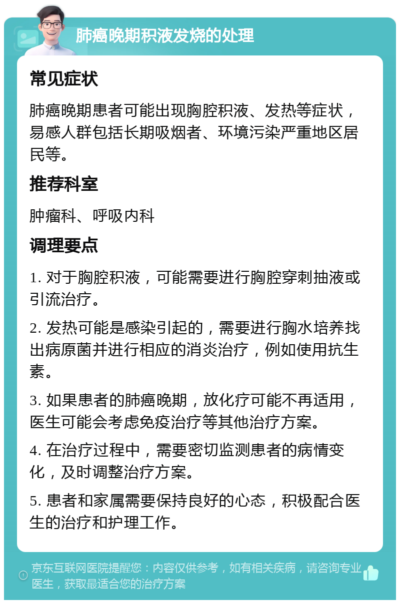 肺癌晚期积液发烧的处理 常见症状 肺癌晚期患者可能出现胸腔积液、发热等症状，易感人群包括长期吸烟者、环境污染严重地区居民等。 推荐科室 肿瘤科、呼吸内科 调理要点 1. 对于胸腔积液，可能需要进行胸腔穿刺抽液或引流治疗。 2. 发热可能是感染引起的，需要进行胸水培养找出病原菌并进行相应的消炎治疗，例如使用抗生素。 3. 如果患者的肺癌晚期，放化疗可能不再适用，医生可能会考虑免疫治疗等其他治疗方案。 4. 在治疗过程中，需要密切监测患者的病情变化，及时调整治疗方案。 5. 患者和家属需要保持良好的心态，积极配合医生的治疗和护理工作。