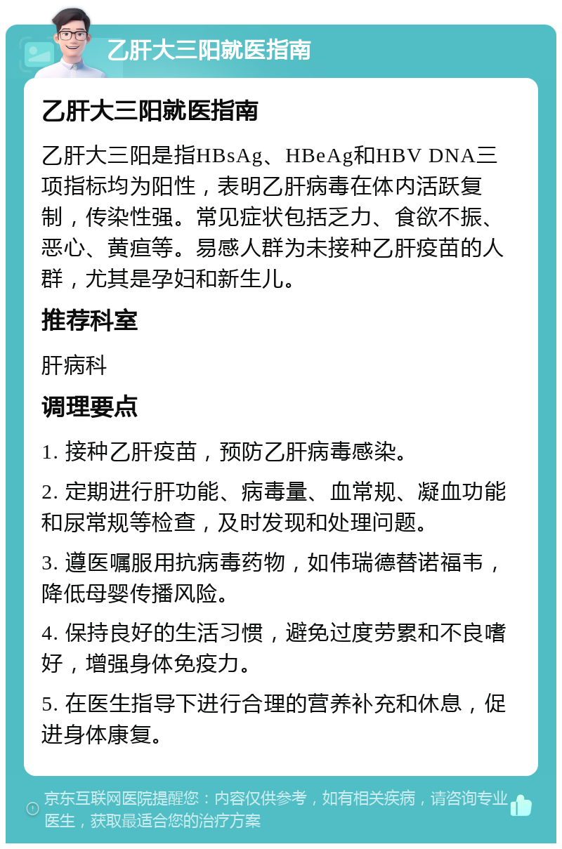 乙肝大三阳就医指南 乙肝大三阳就医指南 乙肝大三阳是指HBsAg、HBeAg和HBV DNA三项指标均为阳性，表明乙肝病毒在体内活跃复制，传染性强。常见症状包括乏力、食欲不振、恶心、黄疸等。易感人群为未接种乙肝疫苗的人群，尤其是孕妇和新生儿。 推荐科室 肝病科 调理要点 1. 接种乙肝疫苗，预防乙肝病毒感染。 2. 定期进行肝功能、病毒量、血常规、凝血功能和尿常规等检查，及时发现和处理问题。 3. 遵医嘱服用抗病毒药物，如伟瑞德替诺福韦，降低母婴传播风险。 4. 保持良好的生活习惯，避免过度劳累和不良嗜好，增强身体免疫力。 5. 在医生指导下进行合理的营养补充和休息，促进身体康复。