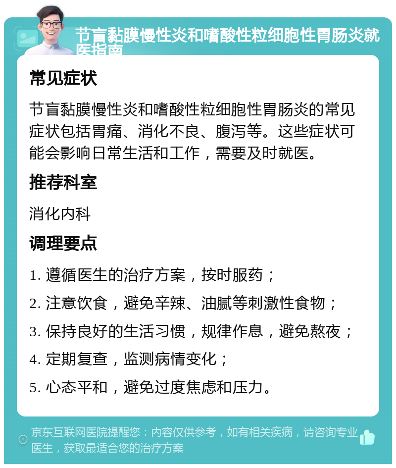 节盲黏膜慢性炎和嗜酸性粒细胞性胃肠炎就医指南 常见症状 节盲黏膜慢性炎和嗜酸性粒细胞性胃肠炎的常见症状包括胃痛、消化不良、腹泻等。这些症状可能会影响日常生活和工作，需要及时就医。 推荐科室 消化内科 调理要点 1. 遵循医生的治疗方案，按时服药； 2. 注意饮食，避免辛辣、油腻等刺激性食物； 3. 保持良好的生活习惯，规律作息，避免熬夜； 4. 定期复查，监测病情变化； 5. 心态平和，避免过度焦虑和压力。