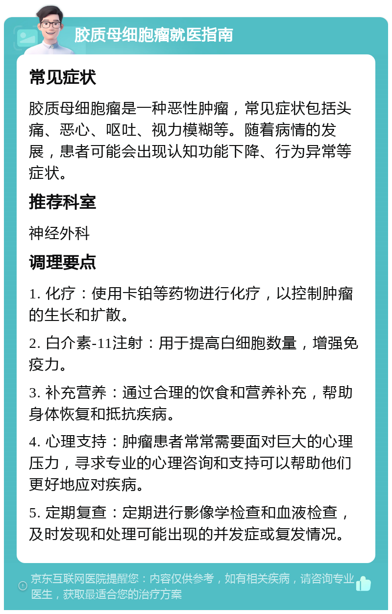 胶质母细胞瘤就医指南 常见症状 胶质母细胞瘤是一种恶性肿瘤，常见症状包括头痛、恶心、呕吐、视力模糊等。随着病情的发展，患者可能会出现认知功能下降、行为异常等症状。 推荐科室 神经外科 调理要点 1. 化疗：使用卡铂等药物进行化疗，以控制肿瘤的生长和扩散。 2. 白介素-11注射：用于提高白细胞数量，增强免疫力。 3. 补充营养：通过合理的饮食和营养补充，帮助身体恢复和抵抗疾病。 4. 心理支持：肿瘤患者常常需要面对巨大的心理压力，寻求专业的心理咨询和支持可以帮助他们更好地应对疾病。 5. 定期复查：定期进行影像学检查和血液检查，及时发现和处理可能出现的并发症或复发情况。