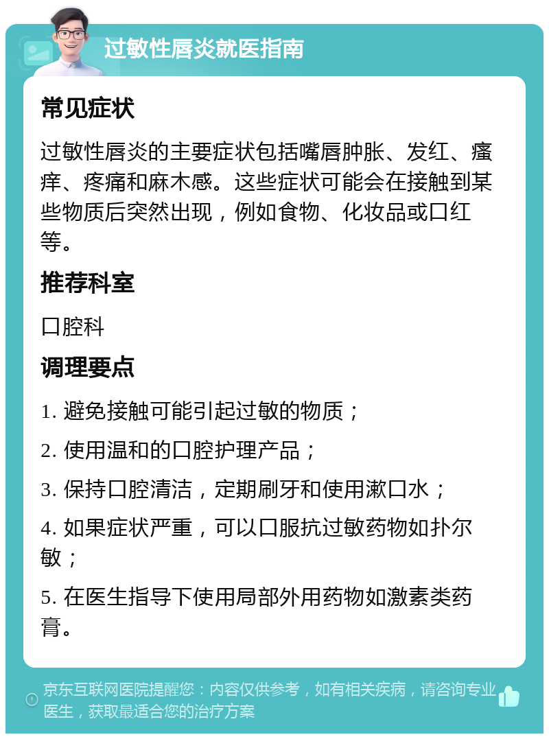 过敏性唇炎就医指南 常见症状 过敏性唇炎的主要症状包括嘴唇肿胀、发红、瘙痒、疼痛和麻木感。这些症状可能会在接触到某些物质后突然出现，例如食物、化妆品或口红等。 推荐科室 口腔科 调理要点 1. 避免接触可能引起过敏的物质； 2. 使用温和的口腔护理产品； 3. 保持口腔清洁，定期刷牙和使用漱口水； 4. 如果症状严重，可以口服抗过敏药物如扑尔敏； 5. 在医生指导下使用局部外用药物如激素类药膏。