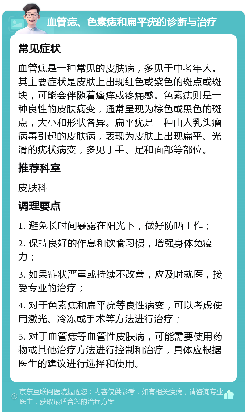 血管痣、色素痣和扁平疣的诊断与治疗 常见症状 血管痣是一种常见的皮肤病，多见于中老年人。其主要症状是皮肤上出现红色或紫色的斑点或斑块，可能会伴随着瘙痒或疼痛感。色素痣则是一种良性的皮肤病变，通常呈现为棕色或黑色的斑点，大小和形状各异。扁平疣是一种由人乳头瘤病毒引起的皮肤病，表现为皮肤上出现扁平、光滑的疣状病变，多见于手、足和面部等部位。 推荐科室 皮肤科 调理要点 1. 避免长时间暴露在阳光下，做好防晒工作； 2. 保持良好的作息和饮食习惯，增强身体免疫力； 3. 如果症状严重或持续不改善，应及时就医，接受专业的治疗； 4. 对于色素痣和扁平疣等良性病变，可以考虑使用激光、冷冻或手术等方法进行治疗； 5. 对于血管痣等血管性皮肤病，可能需要使用药物或其他治疗方法进行控制和治疗，具体应根据医生的建议进行选择和使用。