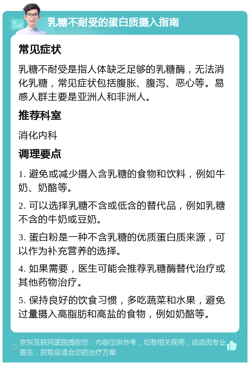 乳糖不耐受的蛋白质摄入指南 常见症状 乳糖不耐受是指人体缺乏足够的乳糖酶，无法消化乳糖，常见症状包括腹胀、腹泻、恶心等。易感人群主要是亚洲人和非洲人。 推荐科室 消化内科 调理要点 1. 避免或减少摄入含乳糖的食物和饮料，例如牛奶、奶酪等。 2. 可以选择乳糖不含或低含的替代品，例如乳糖不含的牛奶或豆奶。 3. 蛋白粉是一种不含乳糖的优质蛋白质来源，可以作为补充营养的选择。 4. 如果需要，医生可能会推荐乳糖酶替代治疗或其他药物治疗。 5. 保持良好的饮食习惯，多吃蔬菜和水果，避免过量摄入高脂肪和高盐的食物，例如奶酪等。