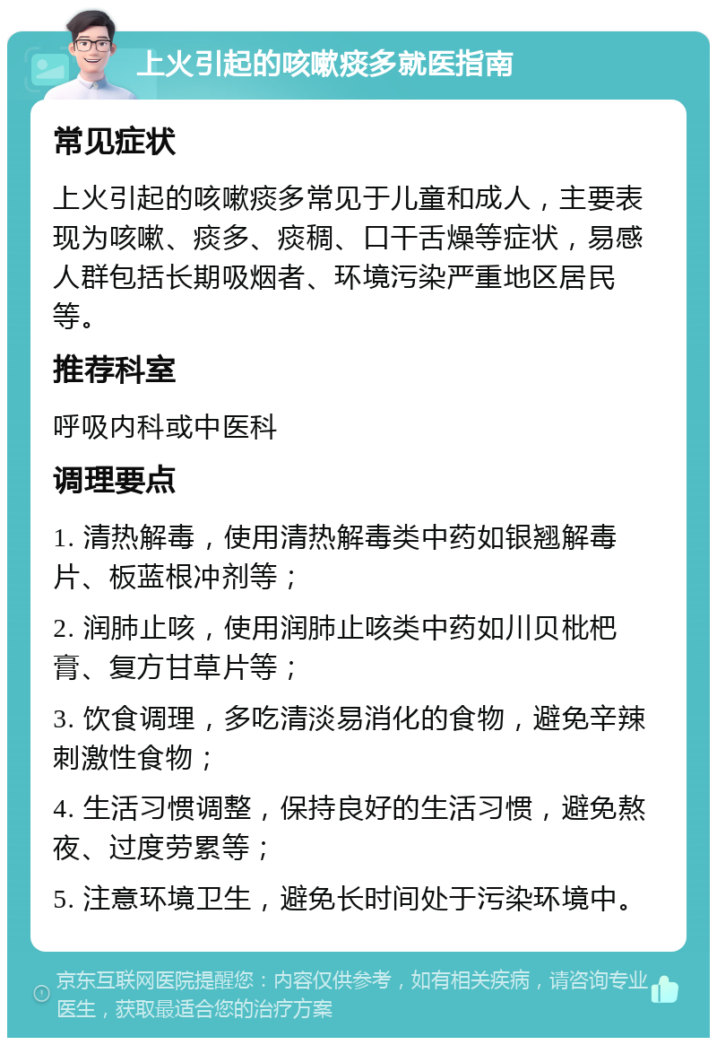 上火引起的咳嗽痰多就医指南 常见症状 上火引起的咳嗽痰多常见于儿童和成人，主要表现为咳嗽、痰多、痰稠、口干舌燥等症状，易感人群包括长期吸烟者、环境污染严重地区居民等。 推荐科室 呼吸内科或中医科 调理要点 1. 清热解毒，使用清热解毒类中药如银翘解毒片、板蓝根冲剂等； 2. 润肺止咳，使用润肺止咳类中药如川贝枇杷膏、复方甘草片等； 3. 饮食调理，多吃清淡易消化的食物，避免辛辣刺激性食物； 4. 生活习惯调整，保持良好的生活习惯，避免熬夜、过度劳累等； 5. 注意环境卫生，避免长时间处于污染环境中。