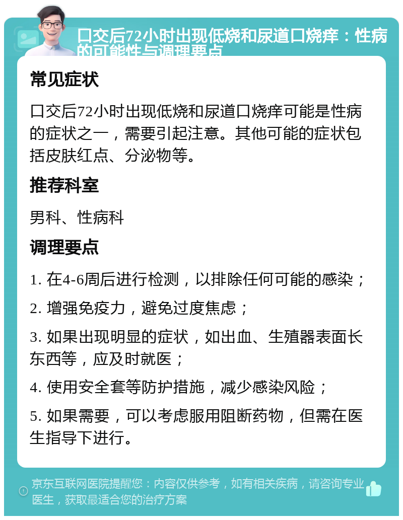 口交后72小时出现低烧和尿道口烧痒：性病的可能性与调理要点 常见症状 口交后72小时出现低烧和尿道口烧痒可能是性病的症状之一，需要引起注意。其他可能的症状包括皮肤红点、分泌物等。 推荐科室 男科、性病科 调理要点 1. 在4-6周后进行检测，以排除任何可能的感染； 2. 增强免疫力，避免过度焦虑； 3. 如果出现明显的症状，如出血、生殖器表面长东西等，应及时就医； 4. 使用安全套等防护措施，减少感染风险； 5. 如果需要，可以考虑服用阻断药物，但需在医生指导下进行。