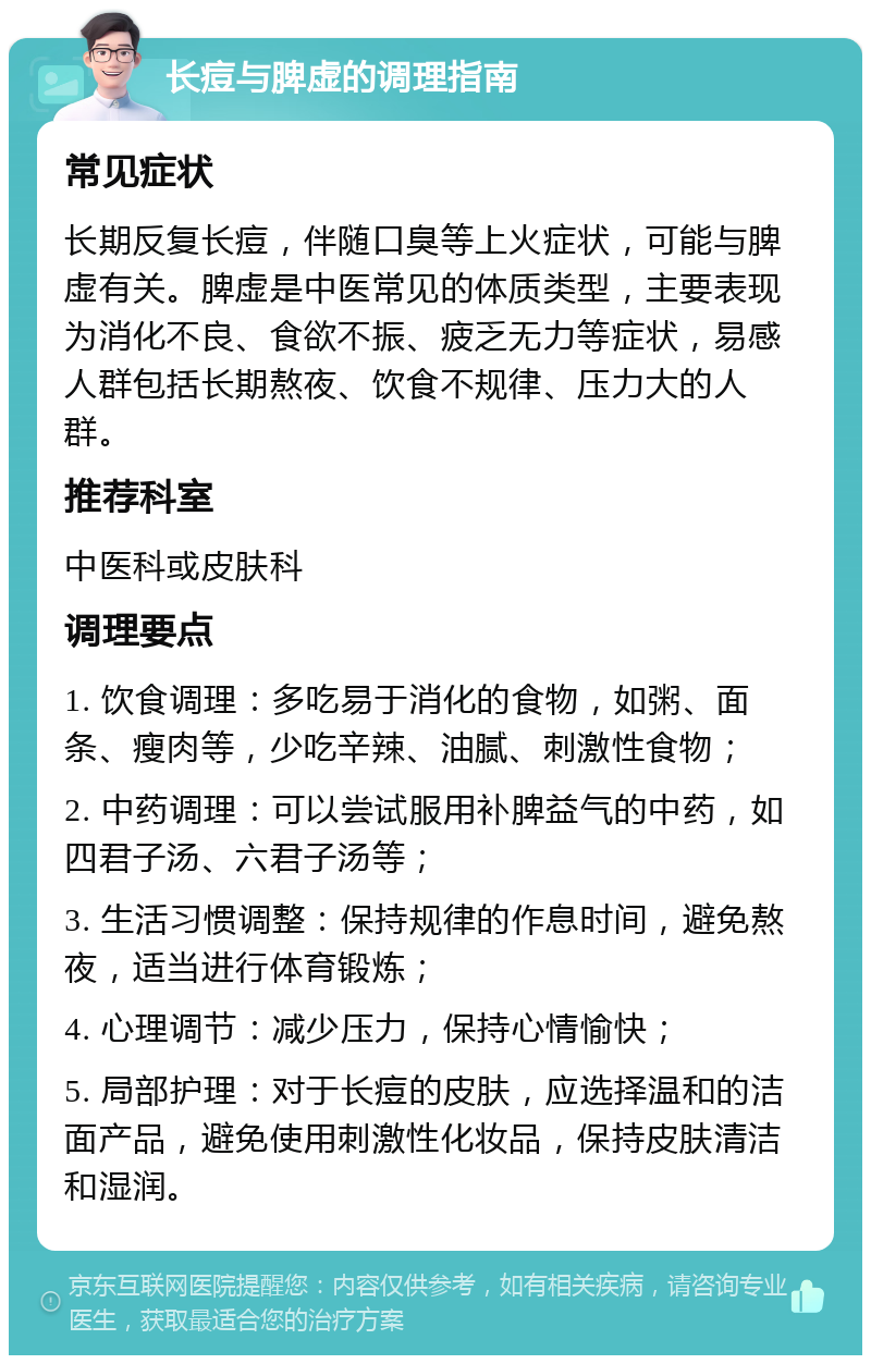 长痘与脾虚的调理指南 常见症状 长期反复长痘，伴随口臭等上火症状，可能与脾虚有关。脾虚是中医常见的体质类型，主要表现为消化不良、食欲不振、疲乏无力等症状，易感人群包括长期熬夜、饮食不规律、压力大的人群。 推荐科室 中医科或皮肤科 调理要点 1. 饮食调理：多吃易于消化的食物，如粥、面条、瘦肉等，少吃辛辣、油腻、刺激性食物； 2. 中药调理：可以尝试服用补脾益气的中药，如四君子汤、六君子汤等； 3. 生活习惯调整：保持规律的作息时间，避免熬夜，适当进行体育锻炼； 4. 心理调节：减少压力，保持心情愉快； 5. 局部护理：对于长痘的皮肤，应选择温和的洁面产品，避免使用刺激性化妆品，保持皮肤清洁和湿润。