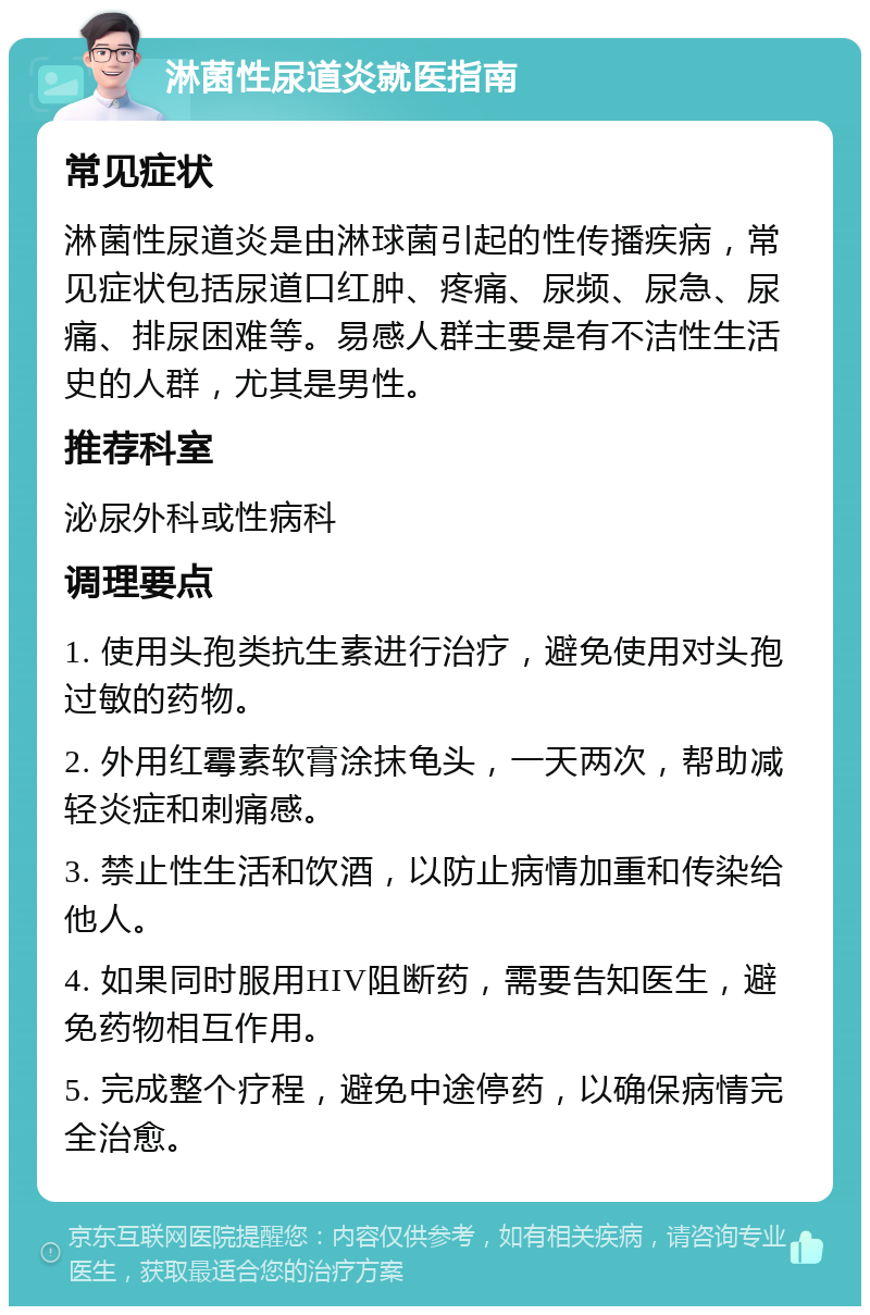 淋菌性尿道炎就医指南 常见症状 淋菌性尿道炎是由淋球菌引起的性传播疾病，常见症状包括尿道口红肿、疼痛、尿频、尿急、尿痛、排尿困难等。易感人群主要是有不洁性生活史的人群，尤其是男性。 推荐科室 泌尿外科或性病科 调理要点 1. 使用头孢类抗生素进行治疗，避免使用对头孢过敏的药物。 2. 外用红霉素软膏涂抹龟头，一天两次，帮助减轻炎症和刺痛感。 3. 禁止性生活和饮酒，以防止病情加重和传染给他人。 4. 如果同时服用HIV阻断药，需要告知医生，避免药物相互作用。 5. 完成整个疗程，避免中途停药，以确保病情完全治愈。