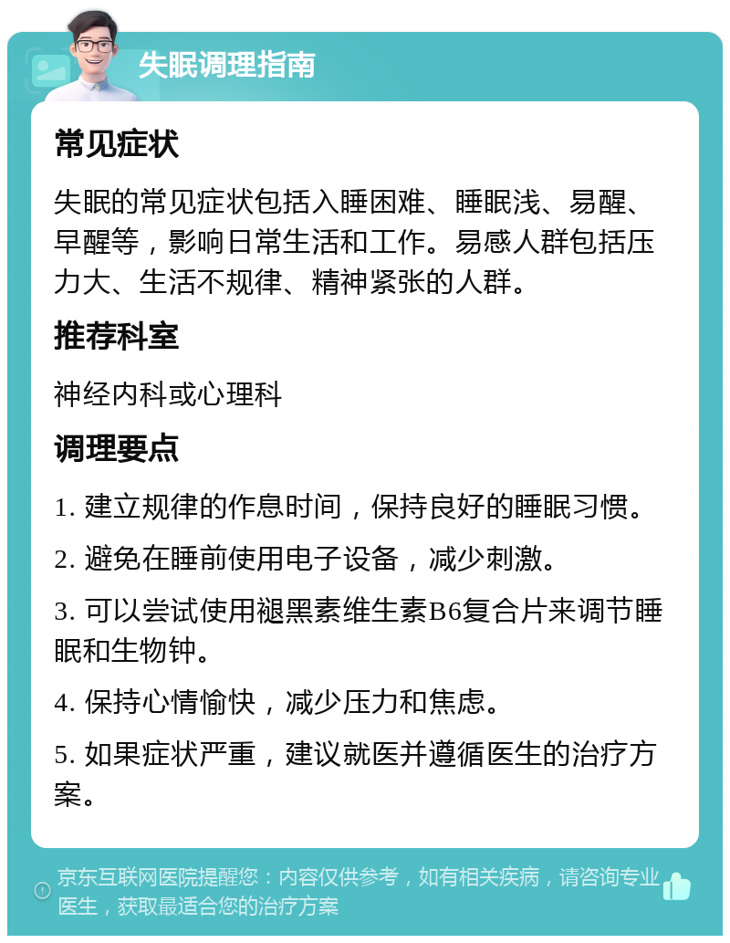 失眠调理指南 常见症状 失眠的常见症状包括入睡困难、睡眠浅、易醒、早醒等，影响日常生活和工作。易感人群包括压力大、生活不规律、精神紧张的人群。 推荐科室 神经内科或心理科 调理要点 1. 建立规律的作息时间，保持良好的睡眠习惯。 2. 避免在睡前使用电子设备，减少刺激。 3. 可以尝试使用褪黑素维生素B6复合片来调节睡眠和生物钟。 4. 保持心情愉快，减少压力和焦虑。 5. 如果症状严重，建议就医并遵循医生的治疗方案。