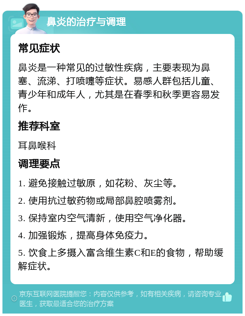 鼻炎的治疗与调理 常见症状 鼻炎是一种常见的过敏性疾病，主要表现为鼻塞、流涕、打喷嚏等症状。易感人群包括儿童、青少年和成年人，尤其是在春季和秋季更容易发作。 推荐科室 耳鼻喉科 调理要点 1. 避免接触过敏原，如花粉、灰尘等。 2. 使用抗过敏药物或局部鼻腔喷雾剂。 3. 保持室内空气清新，使用空气净化器。 4. 加强锻炼，提高身体免疫力。 5. 饮食上多摄入富含维生素C和E的食物，帮助缓解症状。