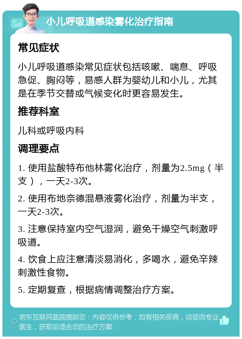 小儿呼吸道感染雾化治疗指南 常见症状 小儿呼吸道感染常见症状包括咳嗽、喘息、呼吸急促、胸闷等，易感人群为婴幼儿和小儿，尤其是在季节交替或气候变化时更容易发生。 推荐科室 儿科或呼吸内科 调理要点 1. 使用盐酸特布他林雾化治疗，剂量为2.5mg（半支），一天2-3次。 2. 使用布地奈德混悬液雾化治疗，剂量为半支，一天2-3次。 3. 注意保持室内空气湿润，避免干燥空气刺激呼吸道。 4. 饮食上应注意清淡易消化，多喝水，避免辛辣刺激性食物。 5. 定期复查，根据病情调整治疗方案。