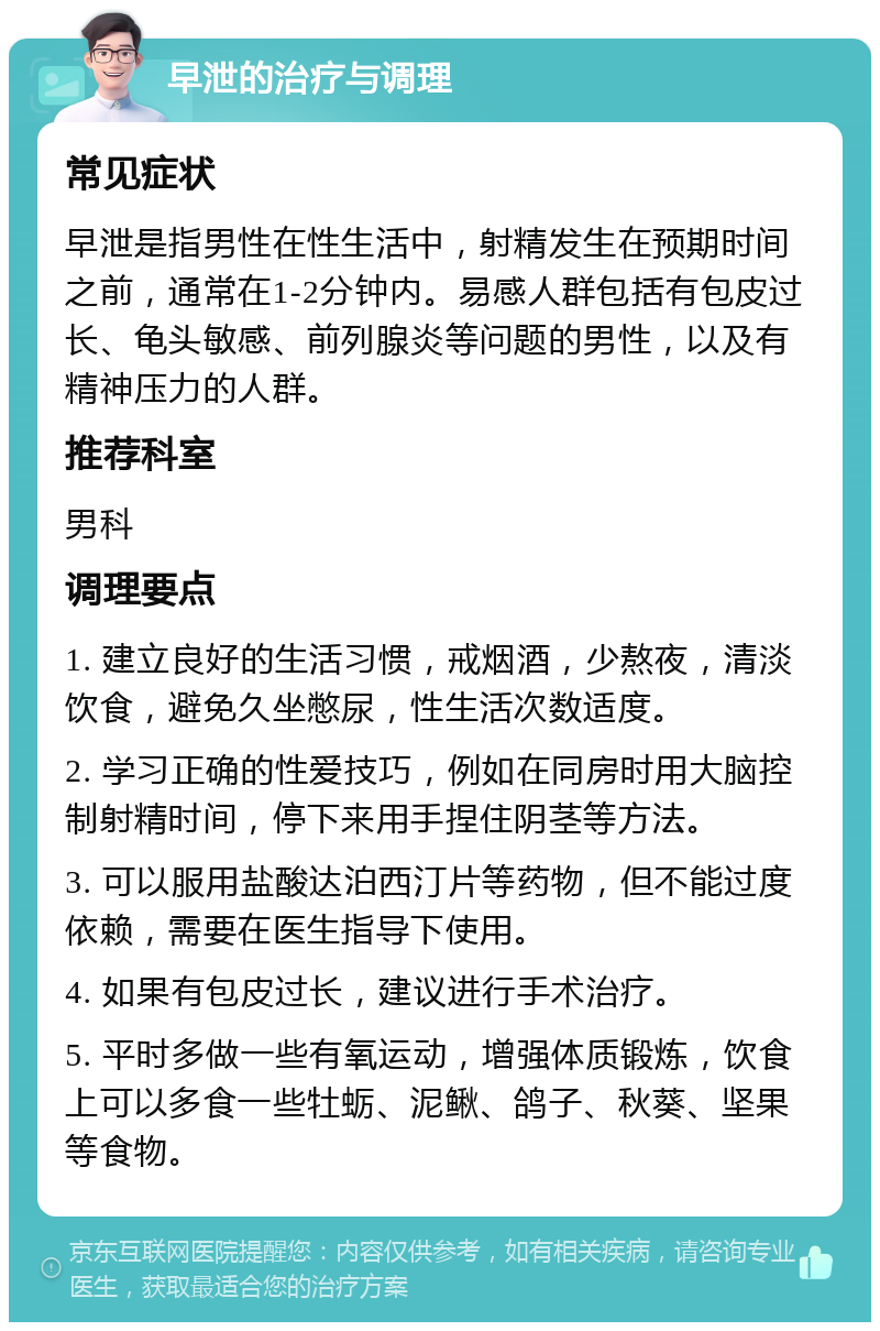 早泄的治疗与调理 常见症状 早泄是指男性在性生活中，射精发生在预期时间之前，通常在1-2分钟内。易感人群包括有包皮过长、龟头敏感、前列腺炎等问题的男性，以及有精神压力的人群。 推荐科室 男科 调理要点 1. 建立良好的生活习惯，戒烟酒，少熬夜，清淡饮食，避免久坐憋尿，性生活次数适度。 2. 学习正确的性爱技巧，例如在同房时用大脑控制射精时间，停下来用手捏住阴茎等方法。 3. 可以服用盐酸达泊西汀片等药物，但不能过度依赖，需要在医生指导下使用。 4. 如果有包皮过长，建议进行手术治疗。 5. 平时多做一些有氧运动，增强体质锻炼，饮食上可以多食一些牡蛎、泥鳅、鸽子、秋葵、坚果等食物。