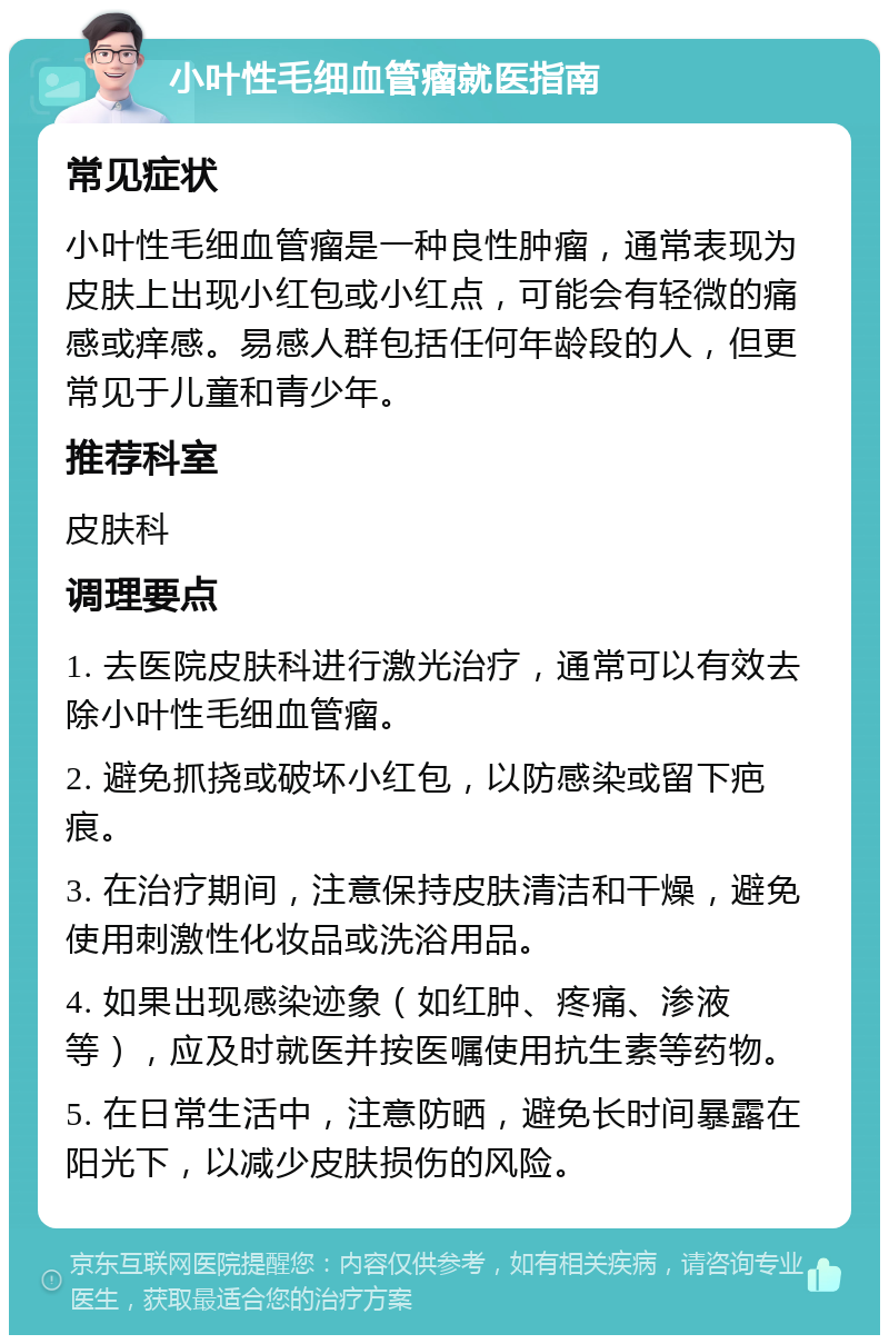 小叶性毛细血管瘤就医指南 常见症状 小叶性毛细血管瘤是一种良性肿瘤，通常表现为皮肤上出现小红包或小红点，可能会有轻微的痛感或痒感。易感人群包括任何年龄段的人，但更常见于儿童和青少年。 推荐科室 皮肤科 调理要点 1. 去医院皮肤科进行激光治疗，通常可以有效去除小叶性毛细血管瘤。 2. 避免抓挠或破坏小红包，以防感染或留下疤痕。 3. 在治疗期间，注意保持皮肤清洁和干燥，避免使用刺激性化妆品或洗浴用品。 4. 如果出现感染迹象（如红肿、疼痛、渗液等），应及时就医并按医嘱使用抗生素等药物。 5. 在日常生活中，注意防晒，避免长时间暴露在阳光下，以减少皮肤损伤的风险。