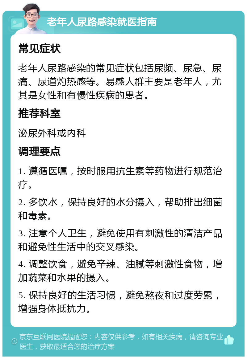 老年人尿路感染就医指南 常见症状 老年人尿路感染的常见症状包括尿频、尿急、尿痛、尿道灼热感等。易感人群主要是老年人，尤其是女性和有慢性疾病的患者。 推荐科室 泌尿外科或内科 调理要点 1. 遵循医嘱，按时服用抗生素等药物进行规范治疗。 2. 多饮水，保持良好的水分摄入，帮助排出细菌和毒素。 3. 注意个人卫生，避免使用有刺激性的清洁产品和避免性生活中的交叉感染。 4. 调整饮食，避免辛辣、油腻等刺激性食物，增加蔬菜和水果的摄入。 5. 保持良好的生活习惯，避免熬夜和过度劳累，增强身体抵抗力。