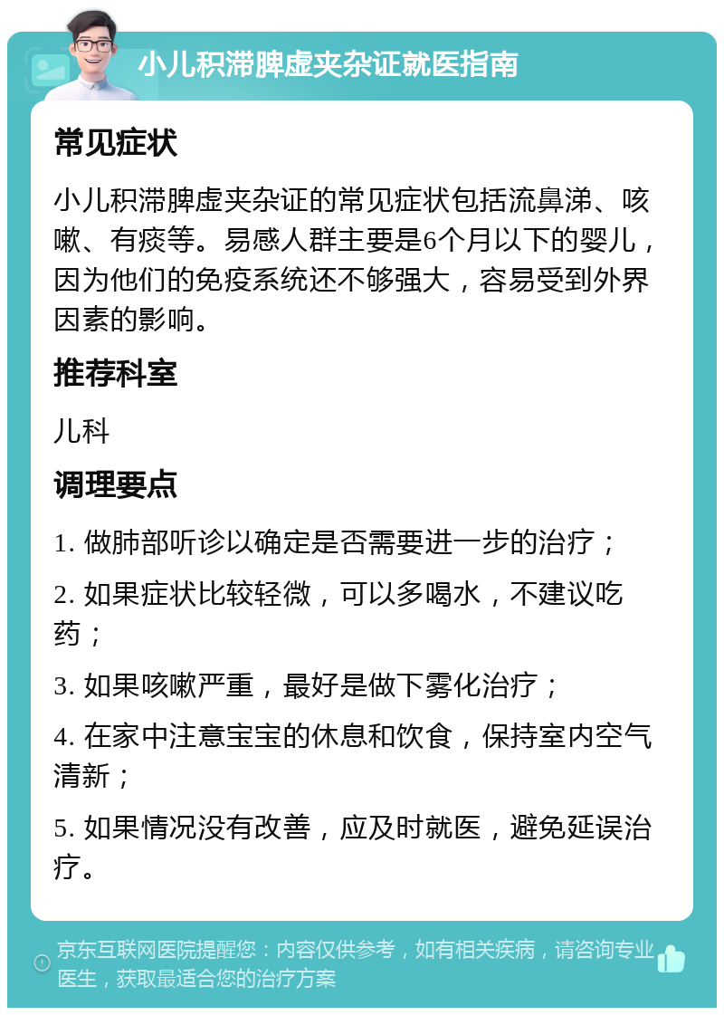 小儿积滞脾虚夹杂证就医指南 常见症状 小儿积滞脾虚夹杂证的常见症状包括流鼻涕、咳嗽、有痰等。易感人群主要是6个月以下的婴儿，因为他们的免疫系统还不够强大，容易受到外界因素的影响。 推荐科室 儿科 调理要点 1. 做肺部听诊以确定是否需要进一步的治疗； 2. 如果症状比较轻微，可以多喝水，不建议吃药； 3. 如果咳嗽严重，最好是做下雾化治疗； 4. 在家中注意宝宝的休息和饮食，保持室内空气清新； 5. 如果情况没有改善，应及时就医，避免延误治疗。