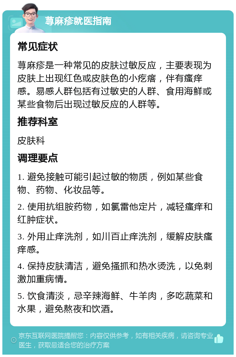 荨麻疹就医指南 常见症状 荨麻疹是一种常见的皮肤过敏反应，主要表现为皮肤上出现红色或皮肤色的小疙瘩，伴有瘙痒感。易感人群包括有过敏史的人群、食用海鲜或某些食物后出现过敏反应的人群等。 推荐科室 皮肤科 调理要点 1. 避免接触可能引起过敏的物质，例如某些食物、药物、化妆品等。 2. 使用抗组胺药物，如氯雷他定片，减轻瘙痒和红肿症状。 3. 外用止痒洗剂，如川百止痒洗剂，缓解皮肤瘙痒感。 4. 保持皮肤清洁，避免搔抓和热水烫洗，以免刺激加重病情。 5. 饮食清淡，忌辛辣海鲜、牛羊肉，多吃蔬菜和水果，避免熬夜和饮酒。