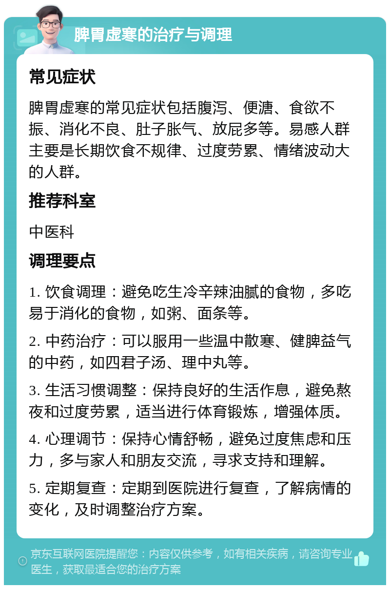 脾胃虚寒的治疗与调理 常见症状 脾胃虚寒的常见症状包括腹泻、便溏、食欲不振、消化不良、肚子胀气、放屁多等。易感人群主要是长期饮食不规律、过度劳累、情绪波动大的人群。 推荐科室 中医科 调理要点 1. 饮食调理：避免吃生冷辛辣油腻的食物，多吃易于消化的食物，如粥、面条等。 2. 中药治疗：可以服用一些温中散寒、健脾益气的中药，如四君子汤、理中丸等。 3. 生活习惯调整：保持良好的生活作息，避免熬夜和过度劳累，适当进行体育锻炼，增强体质。 4. 心理调节：保持心情舒畅，避免过度焦虑和压力，多与家人和朋友交流，寻求支持和理解。 5. 定期复查：定期到医院进行复查，了解病情的变化，及时调整治疗方案。