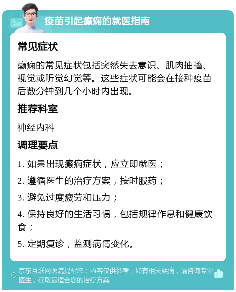 疫苗引起癫痫的就医指南 常见症状 癫痫的常见症状包括突然失去意识、肌肉抽搐、视觉或听觉幻觉等。这些症状可能会在接种疫苗后数分钟到几个小时内出现。 推荐科室 神经内科 调理要点 1. 如果出现癫痫症状，应立即就医； 2. 遵循医生的治疗方案，按时服药； 3. 避免过度疲劳和压力； 4. 保持良好的生活习惯，包括规律作息和健康饮食； 5. 定期复诊，监测病情变化。