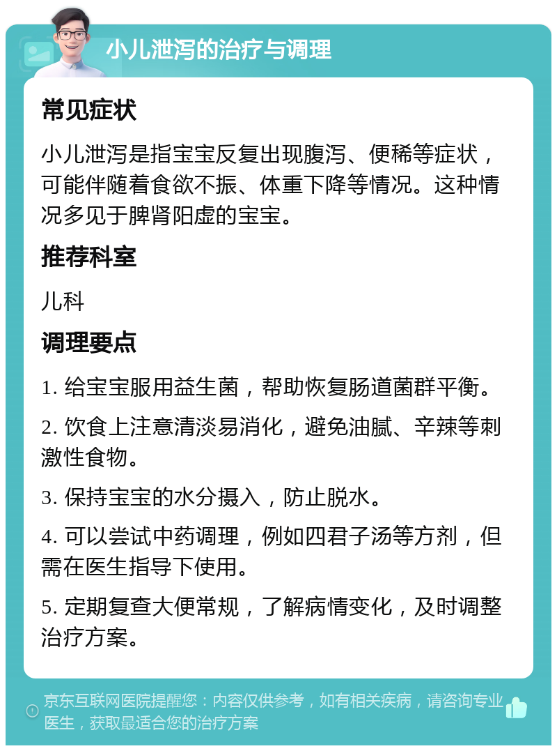 小儿泄泻的治疗与调理 常见症状 小儿泄泻是指宝宝反复出现腹泻、便稀等症状，可能伴随着食欲不振、体重下降等情况。这种情况多见于脾肾阳虚的宝宝。 推荐科室 儿科 调理要点 1. 给宝宝服用益生菌，帮助恢复肠道菌群平衡。 2. 饮食上注意清淡易消化，避免油腻、辛辣等刺激性食物。 3. 保持宝宝的水分摄入，防止脱水。 4. 可以尝试中药调理，例如四君子汤等方剂，但需在医生指导下使用。 5. 定期复查大便常规，了解病情变化，及时调整治疗方案。