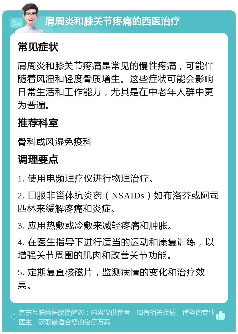 肩周炎和膝关节疼痛的西医治疗 常见症状 肩周炎和膝关节疼痛是常见的慢性疼痛，可能伴随着风湿和轻度骨质增生。这些症状可能会影响日常生活和工作能力，尤其是在中老年人群中更为普遍。 推荐科室 骨科或风湿免疫科 调理要点 1. 使用电频理疗仪进行物理治疗。 2. 口服非甾体抗炎药（NSAIDs）如布洛芬或阿司匹林来缓解疼痛和炎症。 3. 应用热敷或冷敷来减轻疼痛和肿胀。 4. 在医生指导下进行适当的运动和康复训练，以增强关节周围的肌肉和改善关节功能。 5. 定期复查核磁片，监测病情的变化和治疗效果。