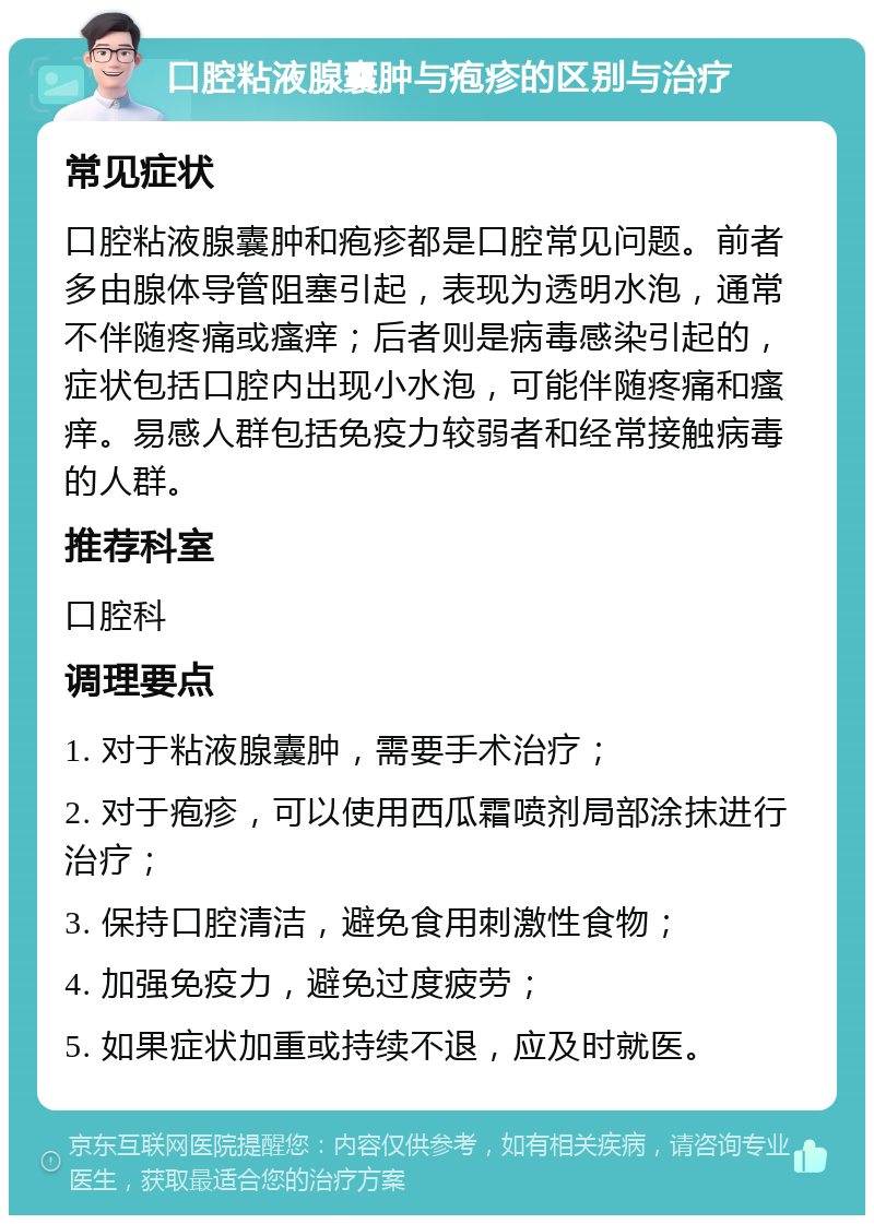 口腔粘液腺囊肿与疱疹的区别与治疗 常见症状 口腔粘液腺囊肿和疱疹都是口腔常见问题。前者多由腺体导管阻塞引起，表现为透明水泡，通常不伴随疼痛或瘙痒；后者则是病毒感染引起的，症状包括口腔内出现小水泡，可能伴随疼痛和瘙痒。易感人群包括免疫力较弱者和经常接触病毒的人群。 推荐科室 口腔科 调理要点 1. 对于粘液腺囊肿，需要手术治疗； 2. 对于疱疹，可以使用西瓜霜喷剂局部涂抹进行治疗； 3. 保持口腔清洁，避免食用刺激性食物； 4. 加强免疫力，避免过度疲劳； 5. 如果症状加重或持续不退，应及时就医。