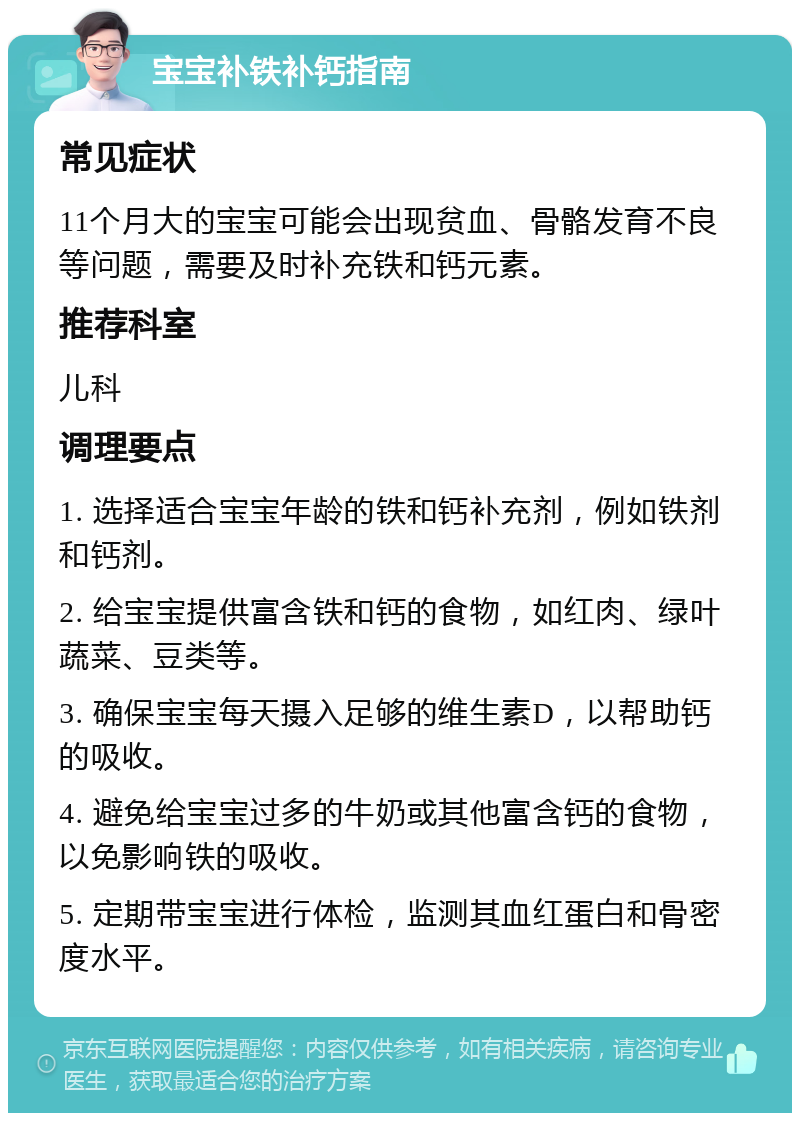 宝宝补铁补钙指南 常见症状 11个月大的宝宝可能会出现贫血、骨骼发育不良等问题，需要及时补充铁和钙元素。 推荐科室 儿科 调理要点 1. 选择适合宝宝年龄的铁和钙补充剂，例如铁剂和钙剂。 2. 给宝宝提供富含铁和钙的食物，如红肉、绿叶蔬菜、豆类等。 3. 确保宝宝每天摄入足够的维生素D，以帮助钙的吸收。 4. 避免给宝宝过多的牛奶或其他富含钙的食物，以免影响铁的吸收。 5. 定期带宝宝进行体检，监测其血红蛋白和骨密度水平。