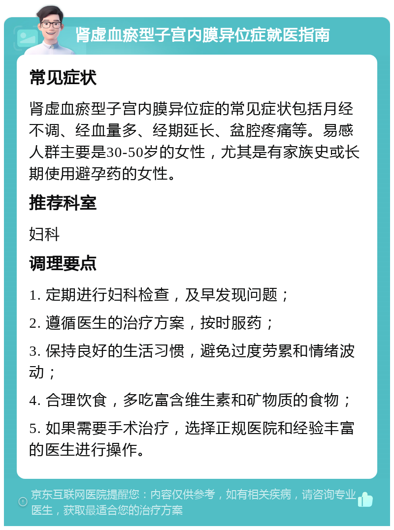 肾虚血瘀型子宫内膜异位症就医指南 常见症状 肾虚血瘀型子宫内膜异位症的常见症状包括月经不调、经血量多、经期延长、盆腔疼痛等。易感人群主要是30-50岁的女性，尤其是有家族史或长期使用避孕药的女性。 推荐科室 妇科 调理要点 1. 定期进行妇科检查，及早发现问题； 2. 遵循医生的治疗方案，按时服药； 3. 保持良好的生活习惯，避免过度劳累和情绪波动； 4. 合理饮食，多吃富含维生素和矿物质的食物； 5. 如果需要手术治疗，选择正规医院和经验丰富的医生进行操作。