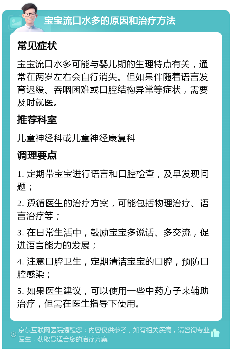 宝宝流口水多的原因和治疗方法 常见症状 宝宝流口水多可能与婴儿期的生理特点有关，通常在两岁左右会自行消失。但如果伴随着语言发育迟缓、吞咽困难或口腔结构异常等症状，需要及时就医。 推荐科室 儿童神经科或儿童神经康复科 调理要点 1. 定期带宝宝进行语言和口腔检查，及早发现问题； 2. 遵循医生的治疗方案，可能包括物理治疗、语言治疗等； 3. 在日常生活中，鼓励宝宝多说话、多交流，促进语言能力的发展； 4. 注意口腔卫生，定期清洁宝宝的口腔，预防口腔感染； 5. 如果医生建议，可以使用一些中药方子来辅助治疗，但需在医生指导下使用。