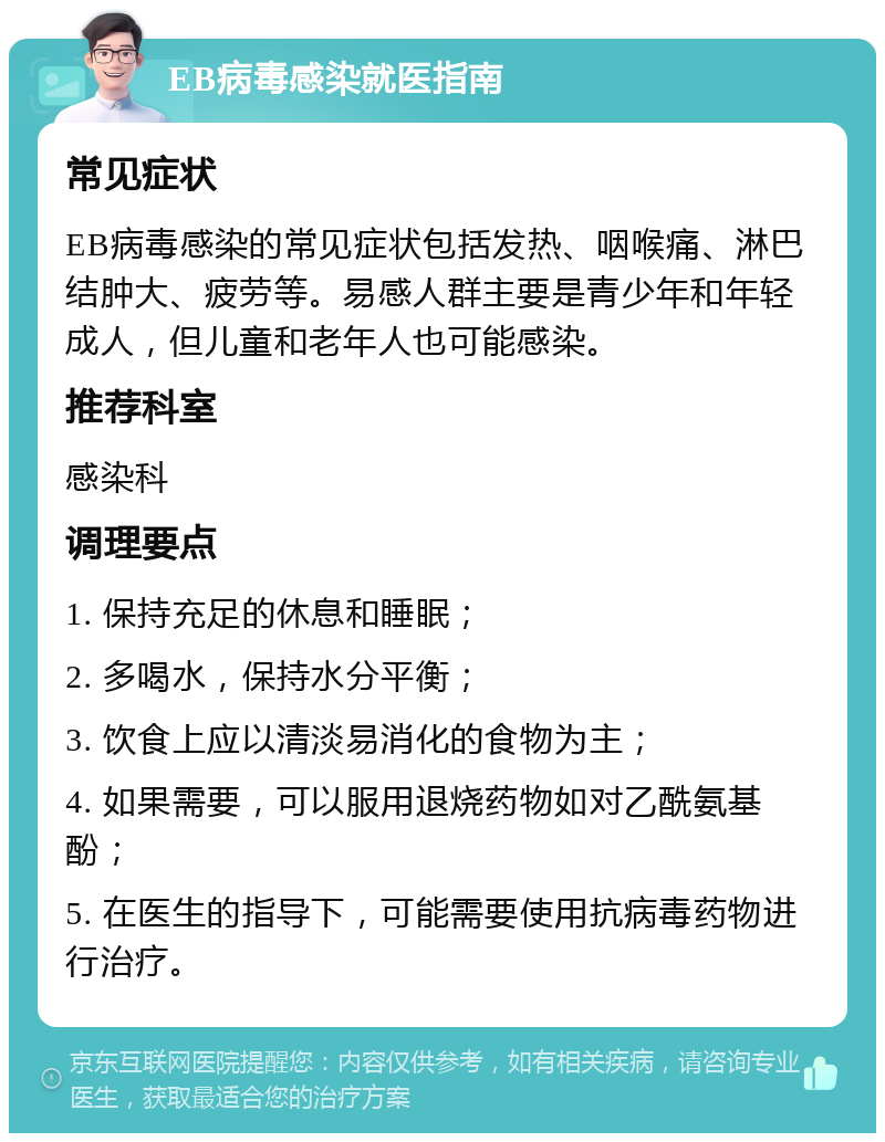 EB病毒感染就医指南 常见症状 EB病毒感染的常见症状包括发热、咽喉痛、淋巴结肿大、疲劳等。易感人群主要是青少年和年轻成人，但儿童和老年人也可能感染。 推荐科室 感染科 调理要点 1. 保持充足的休息和睡眠； 2. 多喝水，保持水分平衡； 3. 饮食上应以清淡易消化的食物为主； 4. 如果需要，可以服用退烧药物如对乙酰氨基酚； 5. 在医生的指导下，可能需要使用抗病毒药物进行治疗。