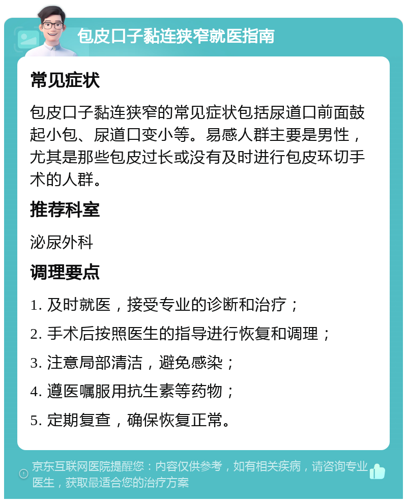 包皮口子黏连狭窄就医指南 常见症状 包皮口子黏连狭窄的常见症状包括尿道口前面鼓起小包、尿道口变小等。易感人群主要是男性，尤其是那些包皮过长或没有及时进行包皮环切手术的人群。 推荐科室 泌尿外科 调理要点 1. 及时就医，接受专业的诊断和治疗； 2. 手术后按照医生的指导进行恢复和调理； 3. 注意局部清洁，避免感染； 4. 遵医嘱服用抗生素等药物； 5. 定期复查，确保恢复正常。