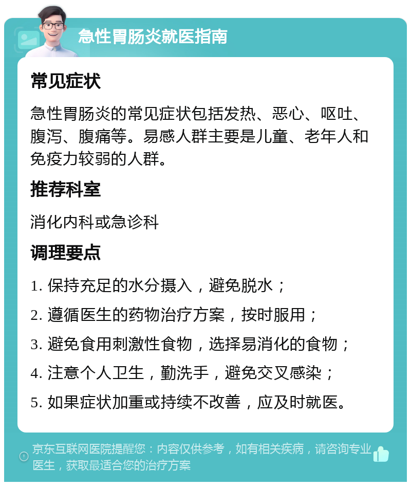 急性胃肠炎就医指南 常见症状 急性胃肠炎的常见症状包括发热、恶心、呕吐、腹泻、腹痛等。易感人群主要是儿童、老年人和免疫力较弱的人群。 推荐科室 消化内科或急诊科 调理要点 1. 保持充足的水分摄入，避免脱水； 2. 遵循医生的药物治疗方案，按时服用； 3. 避免食用刺激性食物，选择易消化的食物； 4. 注意个人卫生，勤洗手，避免交叉感染； 5. 如果症状加重或持续不改善，应及时就医。