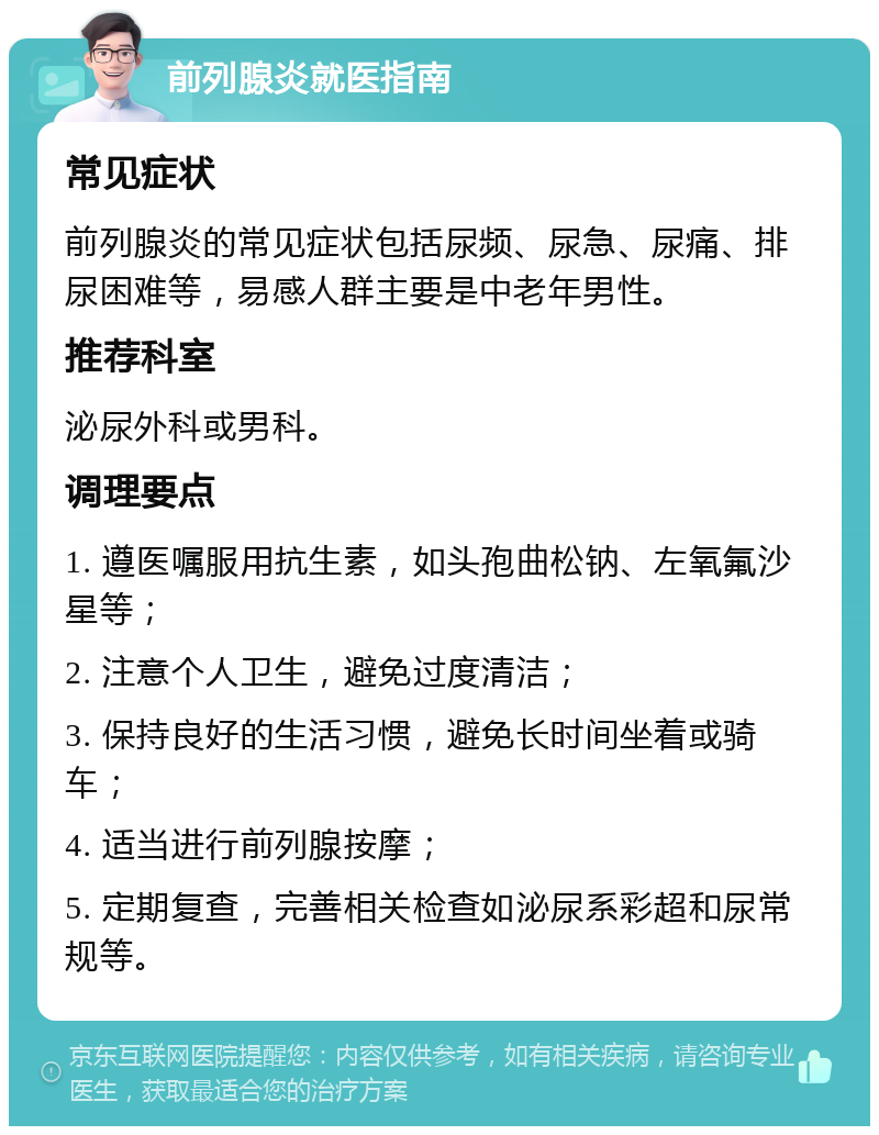 前列腺炎就医指南 常见症状 前列腺炎的常见症状包括尿频、尿急、尿痛、排尿困难等，易感人群主要是中老年男性。 推荐科室 泌尿外科或男科。 调理要点 1. 遵医嘱服用抗生素，如头孢曲松钠、左氧氟沙星等； 2. 注意个人卫生，避免过度清洁； 3. 保持良好的生活习惯，避免长时间坐着或骑车； 4. 适当进行前列腺按摩； 5. 定期复查，完善相关检查如泌尿系彩超和尿常规等。