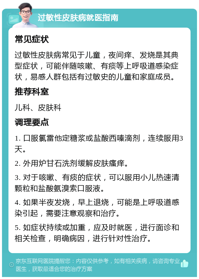 过敏性皮肤病就医指南 常见症状 过敏性皮肤病常见于儿童，夜间痒、发烧是其典型症状，可能伴随咳嗽、有痰等上呼吸道感染症状，易感人群包括有过敏史的儿童和家庭成员。 推荐科室 儿科、皮肤科 调理要点 1. 口服氯雷他定糖浆或盐酸西嗪滴剂，连续服用3天。 2. 外用炉甘石洗剂缓解皮肤瘙痒。 3. 对于咳嗽、有痰的症状，可以服用小儿热速清颗粒和盐酸氨溴索口服液。 4. 如果半夜发烧，早上退烧，可能是上呼吸道感染引起，需要注意观察和治疗。 5. 如症状持续或加重，应及时就医，进行面诊和相关检查，明确病因，进行针对性治疗。