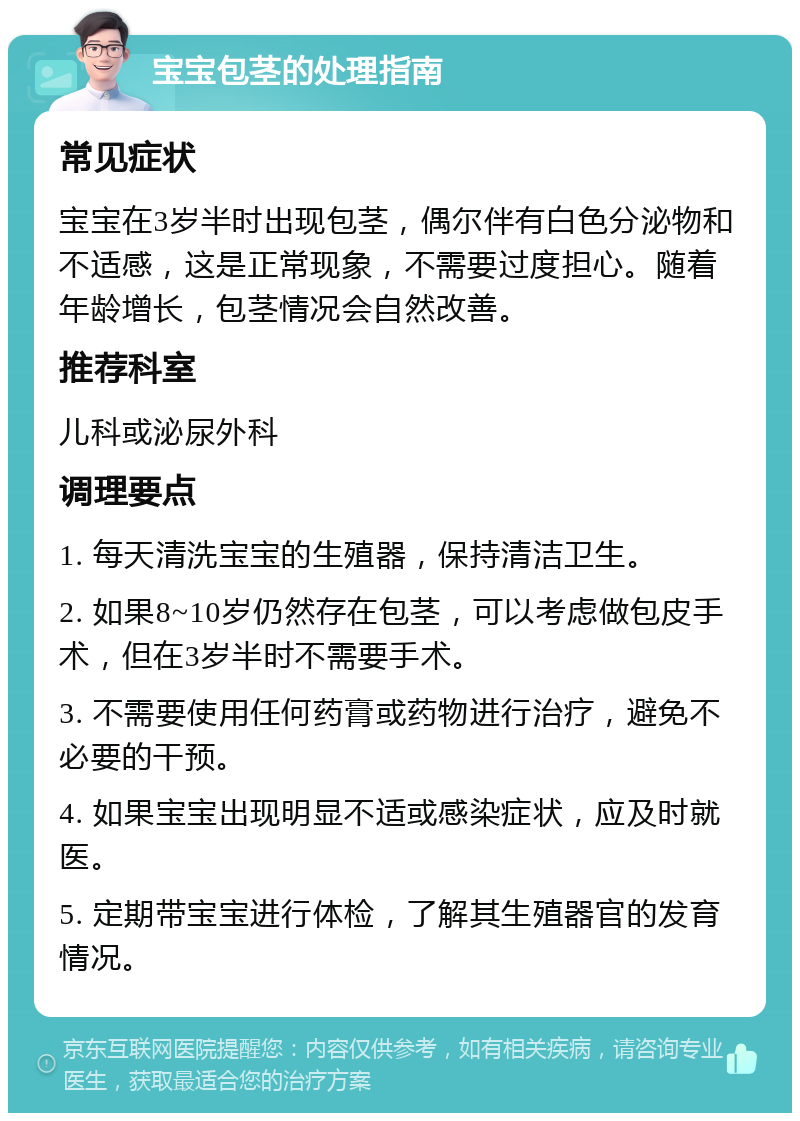 宝宝包茎的处理指南 常见症状 宝宝在3岁半时出现包茎，偶尔伴有白色分泌物和不适感，这是正常现象，不需要过度担心。随着年龄增长，包茎情况会自然改善。 推荐科室 儿科或泌尿外科 调理要点 1. 每天清洗宝宝的生殖器，保持清洁卫生。 2. 如果8~10岁仍然存在包茎，可以考虑做包皮手术，但在3岁半时不需要手术。 3. 不需要使用任何药膏或药物进行治疗，避免不必要的干预。 4. 如果宝宝出现明显不适或感染症状，应及时就医。 5. 定期带宝宝进行体检，了解其生殖器官的发育情况。