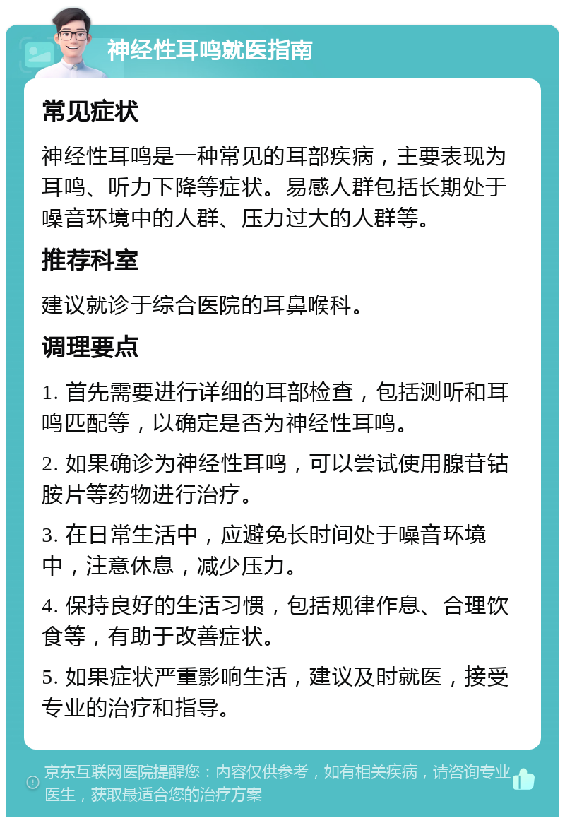 神经性耳鸣就医指南 常见症状 神经性耳鸣是一种常见的耳部疾病，主要表现为耳鸣、听力下降等症状。易感人群包括长期处于噪音环境中的人群、压力过大的人群等。 推荐科室 建议就诊于综合医院的耳鼻喉科。 调理要点 1. 首先需要进行详细的耳部检查，包括测听和耳鸣匹配等，以确定是否为神经性耳鸣。 2. 如果确诊为神经性耳鸣，可以尝试使用腺苷钴胺片等药物进行治疗。 3. 在日常生活中，应避免长时间处于噪音环境中，注意休息，减少压力。 4. 保持良好的生活习惯，包括规律作息、合理饮食等，有助于改善症状。 5. 如果症状严重影响生活，建议及时就医，接受专业的治疗和指导。