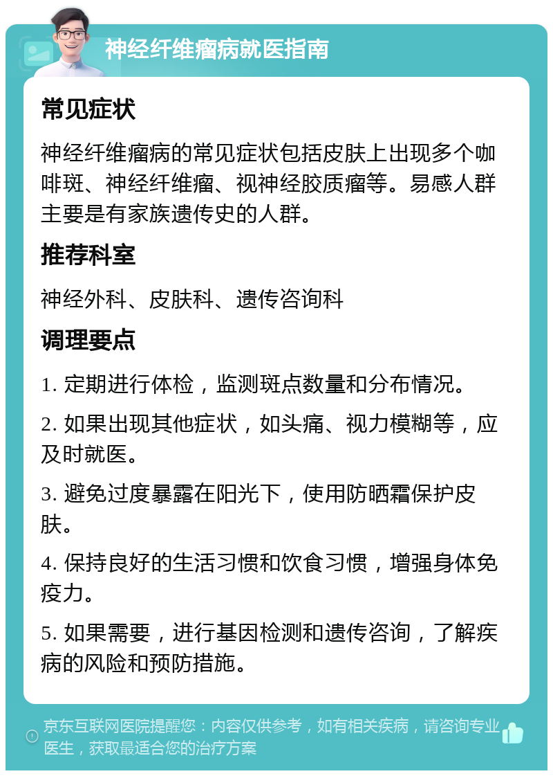 神经纤维瘤病就医指南 常见症状 神经纤维瘤病的常见症状包括皮肤上出现多个咖啡斑、神经纤维瘤、视神经胶质瘤等。易感人群主要是有家族遗传史的人群。 推荐科室 神经外科、皮肤科、遗传咨询科 调理要点 1. 定期进行体检，监测斑点数量和分布情况。 2. 如果出现其他症状，如头痛、视力模糊等，应及时就医。 3. 避免过度暴露在阳光下，使用防晒霜保护皮肤。 4. 保持良好的生活习惯和饮食习惯，增强身体免疫力。 5. 如果需要，进行基因检测和遗传咨询，了解疾病的风险和预防措施。